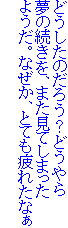 どうしたのだろう？どうやら
夢の続きを、また見てしまった
ようだ。なぜか、とても疲れたなぁ
