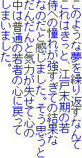 このような夢を繰り返すなんて
これはきっと、江戸末期の若
侍への憧れが強すぎての結果な
なのだと感じました。そう思うと
だんだんと気力が失せて心の
中は普通の若者の心に戻って
しまいました。