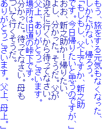 もう、旅をする元気もなくなった、
しかたがない、帰ろう。
「もしもし、父上ですか、新之助
です。今日帰りたいと思うのですが、」
おお、新之助か！帰りたい、
よし、分かった。そうだ。父が
迎えに行くから待ってなさい。
父上、ありがとうございます。
場所は旧道の峠下です。
分かった。待ってなさい。母も
ついて行くそうだ。
ありがとうございます。父上、母上。」